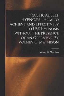 PRACTICAL SELF HYPNOSIS - How to Achieve and Effectively to USE Hypnosis Without the Presence of an Operator. By Volney G. Mathison 1