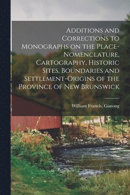 Additions and Corrections to Monographs on the Place-nomenclature, Cartography, Historic Sites, Boundaries and Settlement-origins of the Province of New Brunswick 1