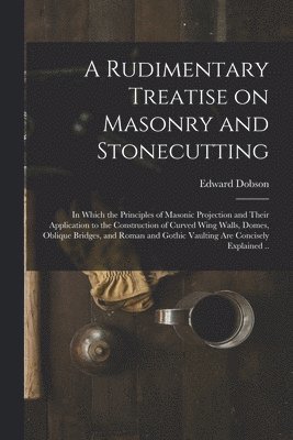 bokomslag A Rudimentary Treatise on Masonry and Stonecutting; in Which the Principles of Masonic Projection and Their Application to the Construction of Curved Wing Walls, Domes, Oblique Bridges, and Roman and