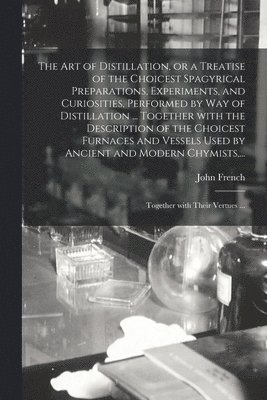The Art of Distillation, or a Treatise of the Choicest Spagyrical Preparations, Experiments, and Curiosities, Performed by Way of Distillation ... Together With the Description of the Choicest 1