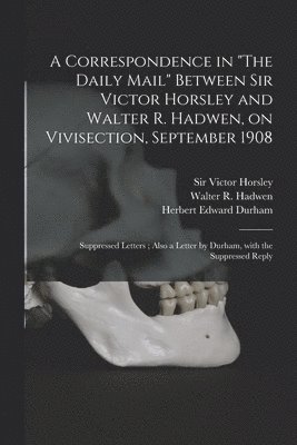 A Correspondence in &quot;The Daily Mail&quot; Between Sir Victor Horsley and Walter R. Hadwen, on Vivisection, September 1908 1