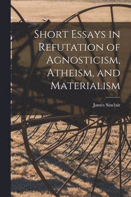 Short Essays in Refutation of Agnosticism, Atheism, and Materialism 1