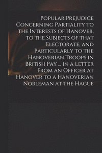bokomslag Popular Prejudice Concerning Partiality to the Interests of Hanover, to the Subjects of That Electorate, and Particularly to the Hanoverian Troops in British Pay ... in a Letter From an Officer at