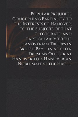 Popular Prejudice Concerning Partiality to the Interests of Hanover, to the Subjects of That Electorate, and Particularly to the Hanoverian Troops in British Pay ... in a Letter From an Officer at 1