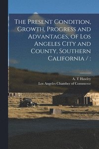 bokomslag The Present Condition, Growth, Progress and Advantages, of Los Angeles City and County, Southern California /