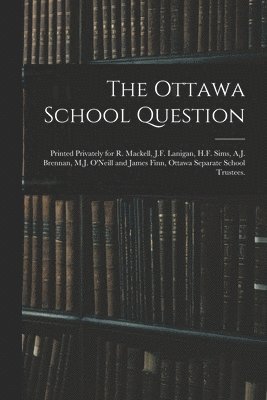 The Ottawa School Question; Printed Privately for R. Mackell, J.F. Lanigan, H.F. Sims, A.J. Brennan, M.J. O'Neill and James Finn, Ottawa Separate School Trustees. 1