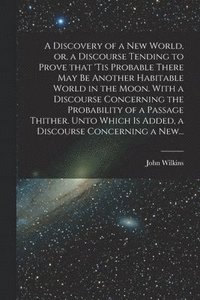bokomslag A Discovery of a New World, or, a Discourse Tending to Prove That 'tis Probable There May Be Another Habitable World in the Moon. With a Discourse Concerning the Probability of a Passage Thither.