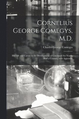 Cornelius George Comegys, M.D.; His Life and Career in the Development of Cincinnati for Nearly Half a Century, With Appendix 1