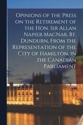 Opinions of the Press on the Retirement of the Hon. Sir Allan Napier MacNab, Bt. Dundurn, From the Representation of the City of Hamilton, in the Canadian Parliament [microform] 1