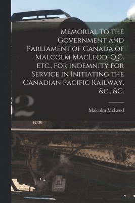 Memorial to the Government and Parliament of Canada of Malcolm MacLeod, Q.C. Etc., for Indemnity for Service in Initiating the Canadian Pacific Railway, &c., &c. [microform] 1