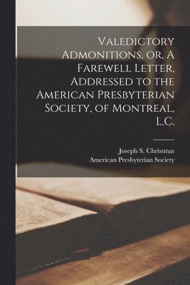 Valedictory Admonitions, or, A Farewell Letter, Addressed to the American Presbyterian Society, of Montreal, L.C. [microform] 1