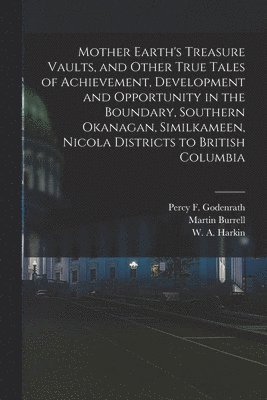 Mother Earth's Treasure Vaults, and Other True Tales of Achievement, Development and Opportunity in the Boundary, Southern Okanagan, Similkameen, Nicola Districts to British Columbia [microform] 1