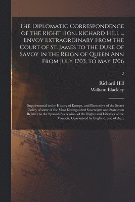 The Diplomatic Correspondence of the Right Hon. Richard Hill ... Envoy Extraordinary From the Court of St. James to the Duke of Savoy in the Reign of Queen Ann From July 1703, to May 1706; 1