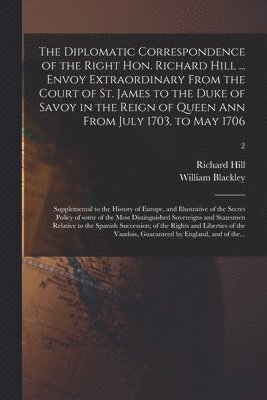 Richard 1655-1727 Hill, Richard Hill, William D. Blackley - Diplomatic Correspondence of the Right Hon. Richard Hill ... Envoy Extraordinary From the Court of St. James to the Duke of Savoy in the Reign of Queen Ann From July 1703, to May 1706; Supplemental to the History of Europe, and Illustrative of The...; 2, Häftad