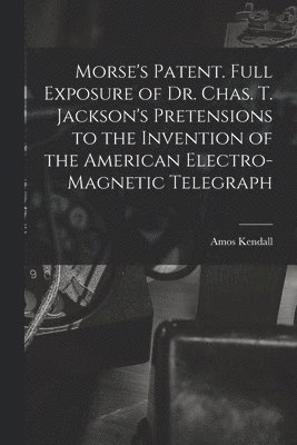 Amos Kendall - Morse's Patent. Full Exposure of Dr. Chas. T. Jackson's Pretensions to the Invention of the American Electro-magnetic Telegraph, Häftad