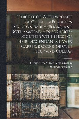 Pedigree of Wittewronge of Ghent in Flanders, Stanton Barry (Bucks) and Rothamstead House (Herts), Together With Those of Their Descendants, Lawes, Capper, Brooke, Gery, Le Heup and Cullum 1