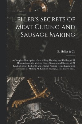 Heller's Secrets of Meat Curing and Sausage Making; a Complete Description of the Killing, Dressing and Chilling of All Meat Animals; the Various Cure 1