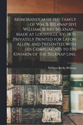 Memorandum of the Family of Wm. B. Belknap [by] William Burke Belknap--made at Louisville, Ky., 1870. Privately Printed for Lafon Allen, and Presented 1