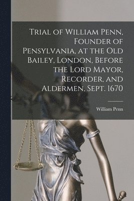 Trial of William Penn, Founder of Pensylvania, at the Old Bailey, London, Before the Lord Mayor, Recorder, and Aldermen, Sept. 1670 [microform]