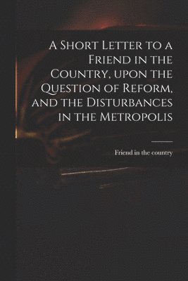 A Short Letter to a Friend in the Country, Upon the Question of Reform, and the Disturbances in the Metropolis 1
