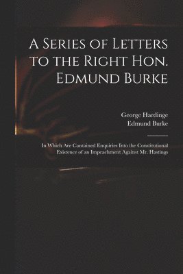 Series of Letters to the Right Hon. Edmund Burke; in Which Are Contained Enquiries Into the Constitutional Existence of an Impeachment Against Mr. Hastings