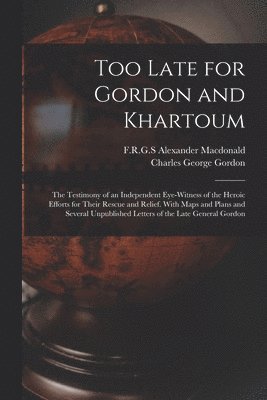 Too Late for Gordon and Khartoum; the Testimony of an Independent Eye-witness of the Heroic Efforts for Their Rescue and Relief. With Maps and Plans and Several Unpublished Letters of the Late General Gordon
