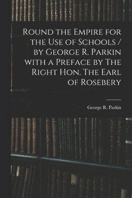 Round the Empire for the Use of Schools / by George R. Parkin With a Preface by The Right Hon. The Earl of Rosebery 1