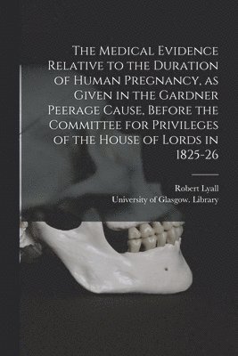 The Medical Evidence Relative to the Duration of Human Pregnancy, as Given in the Gardner Peerage Cause, Before the Committee for Privileges of the House of Lords in 1825-26 [electronic Resource] 1