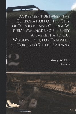 Agreement Between the Corporation of the City of Toronto and George W. Kiely, Wm. McKenzie, Henry A. Everett and C.C. Woodworth, for Transfer of Toronto Street Railway [microform]