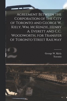 Agreement Between the Corporation of the City of Toronto and George W. Kiely, Wm. McKenzie, Henry A. Everett and C.C. Woodworth, for Transfer of Toronto Street Railway [microform] 1