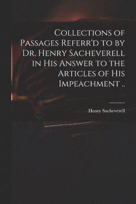 Collections of Passages Referr'd to by Dr. Henry Sacheverell in His Answer to the Articles of His Impeachment .. 1