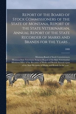 Report of the Board of Stock Commissioners of the State of Montana, Report of the State Veterinarian, Annual Report of the State Recorder of Marks and Brands for the Years ..; 1888 1