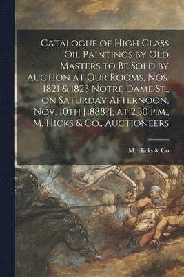 Catalogue of High Class Oil Paintings by Old Masters to Be Sold by Auction at Our Rooms, Nos. 1821 & 1823 Notre Dame St., on Saturday Afternoon, Nov. 10th [1888?], at 2.30 P.m., M. Hicks & Co., 1