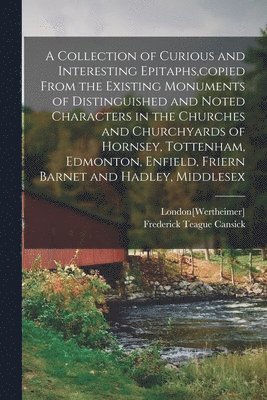 A Collection of Curious and Interesting Epitaphs, copied From the Existing Monuments of Distinguished and Noted Characters in the Churches and Churchyards of Hornsey, Tottenham, Edmonton, Enfield, 1