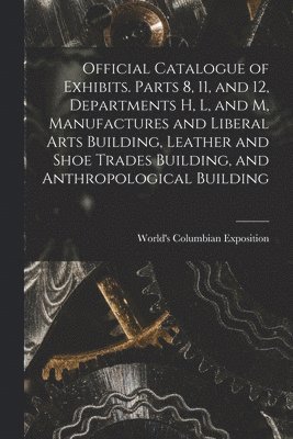 Official Catalogue of Exhibits. Parts 8, 11, and 12, Departments H, L, and M, Manufactures and Liberal Arts Building, Leather and Shoe Trades Building, and Anthropological Building 1