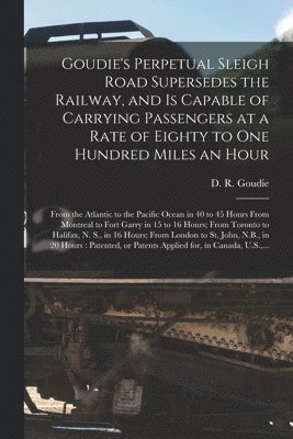 Goudie's Perpetual Sleigh Road Supersedes the Railway, and is Capable of Carrying Passengers at a Rate of Eighty to One Hundred Miles an Hour [microform] 1