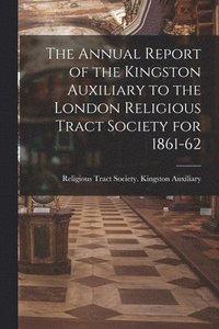 bokomslag The Annual Report of the Kingston Auxiliary to the London Religious Tract Society for 1861-62