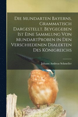 Die Mundarten Bayerns, Grammatisch Dargestellt. Beygegeben Ist Eine Sammlung Von MundartProben in Den Verschiedenen Dialekten Des Knigreichs 1