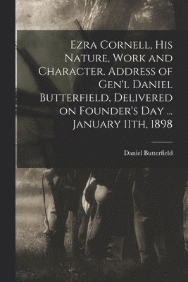 Ezra Cornell, His Nature, Work and Character. Address of Gen'l Daniel Butterfield, Delivered on Founder's Day ... January 11th, 1898 1