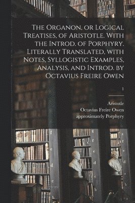 The Organon, or Logical Treatises, of Aristotle. With the Introd. of Porphyry. Literally Translated, With Notes, Syllogistic Examples, Analysis, and Introd. by Octavius Freire Owen; 1 1
