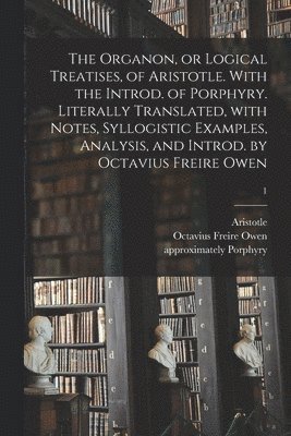 Organon, or Logical Treatises, of Aristotle. With the Introd. of Porphyry. Literally Translated, With Notes, Syllogistic Examples, Analysis, and Introd. by Octavius Freire Owen; 1