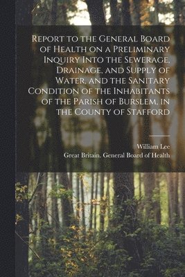 Report to the General Board of Health on a Preliminary Inquiry Into the Sewerage, Drainage, and Supply of Water, and the Sanitary Condition of the Inhabitants of the Parish of Burslem, in the County 1