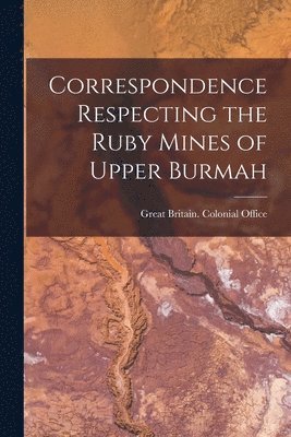 Great Britain Colonial Office - Correspondence Respecting the Ruby Mines of Upper Burmah, Häftad