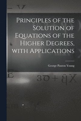 Principles of the Solution of Equations of the Higher Degrees, With Applications [microform] 1