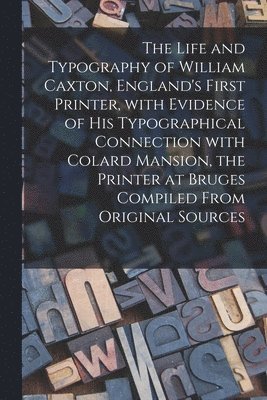 The Life and Typography of William Caxton, England's First Printer, With Evidence of His Typographical Connection With Colard Mansion, the Printer at Bruges Compiled From Original Sources 1