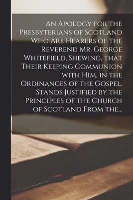 Anonymous - Apology for the Presbyterians of Scotland Who Are Hearers of the Reverend Mr. George Whitefield, Shewing, That Their Keeping Communion With Him, in the Ordinances of the Gospel, Stands Justified by the Principles of the Church of Scotland From The..., Häftad