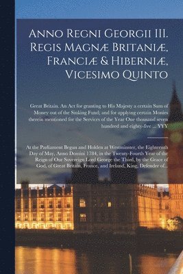 Anno Regni Georgii III. Regis Magn Britani, Franci & Hiberni, Vicesimo Quinto [microform] 1