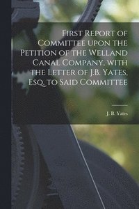 bokomslag First Report of Committee Upon the Petition of the Welland Canal Company, With the Letter of J.B. Yates, Esq. to Said Committee [microform]