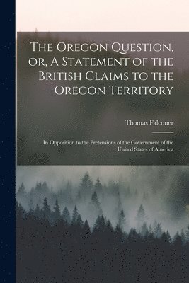 The Oregon Question, or, A Statement of the British Claims to the Oregon Territory [microform] 1