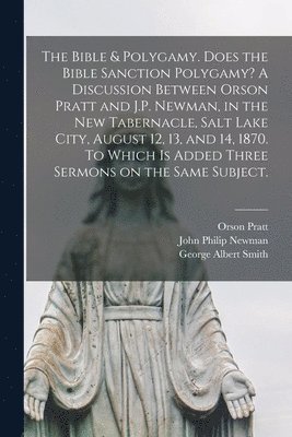 The Bible & Polygamy. Does the Bible Sanction Polygamy? A Discussion Between Orson Pratt and J.P. Newman, in the New Tabernacle, Salt Lake City, August 12, 13, and 14, 1870. To Which is Added Three 1